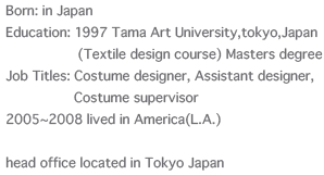 Born: in Japan / Education: 1997 Tama Art University,tokyo,Japan(Textile design course) Masters degree / Job Titles: Costume designer, Assistant designer, Costume supervisor   / 2005~2008 lived in America(L.A.) / head office located in Tokyo Japan